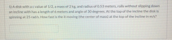1) A disk with a c value of 1/2, a mass of 2 kg, and radius of 0.53 meters, rolls without slipping down an incline with has a