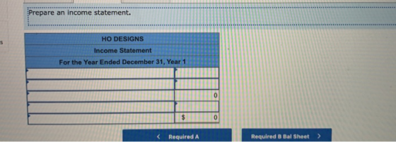 Prepare an income statement. HO DESIGNS Income Statement For the Year Ended December 31, Year 1 0 $ 0 < Required A Required B