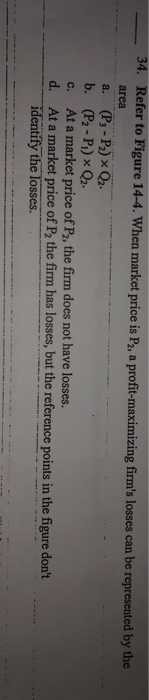 - 34. Refer to Figure 14-4. When market price is P2, a profit-maximizing firms losses can be represented by the area a. (P3-