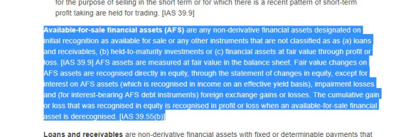 tor the purpose ot selling in the short term or for which there is a recent pattern of Short-term profit taking are held for trading. [IAS 39.9] vailable-for-sale financial assets (AFS) are any non-derivative financial assets designated on nitial recognition as available for sale or any other instruments that are not classified as as (a) loans and receivables, (b) held-to-maturity investments or (c) financial assets at fair value through profit or osS. [IAS 39.9] AFS assets are measured at fair value in the balance sheet. Fair value changes on FS assets are recognised directly in equity, through the statement of changes in equity, except for nterest on AFS assets (which is recognised in income on an effective yield basis), impairment losses and (for interest-bearing AFS debt instruments) foreign exchange gains or losses. The cumulative gain or loss that was recognised in equity is recognised in profit or loss when an available-for-sale financia sset is derecognised. [IAS 39.55(b)1 Loans and receivables are non-derivative financial assets with fixed or determinable pavments that