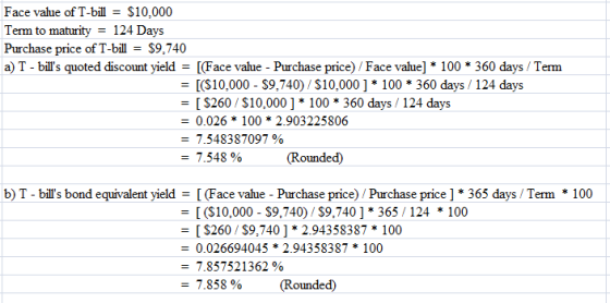 Face value of T-bill - S10,000 Term to maturity 124 Days Purchase price of T-billS9,740 a) T - bills quoted discount yieldFace vaue - Purchase price) / Face value] 100 360 days / Term (S10,000- S9,740) /$10,000]*100 360 days/ 124 days S260/$10,000] * 100 360 days / 124 days - 0.026* 100 * 2.903225806 7.548387097 % -7.548 % (Rounded) b) T-bills bond equivalent yield (Face value- Purchase price) Purchase price ] 365 days /Term 100 (S10,000- S9,740)/$9,740]* 365/124 *100 - S260/S9,740] * 2.94358387 100 - 0.026694045 *2.94358387 * 100 7.857521362 % 7.858 % (Rounded)