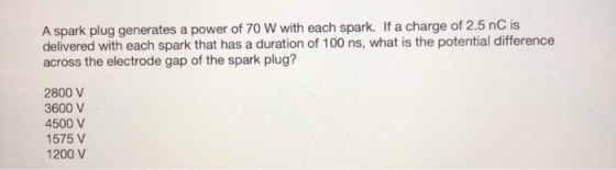 A spark plug generates a power of 70 W with each spark. If a charge of 2.5 nC is delivered with each spark that has a duratio