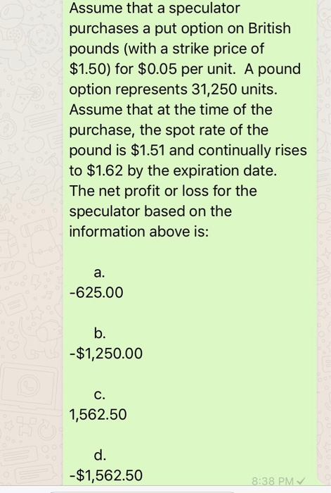 Assume that a speculator purchases a put option on British pounds (with a strike price of $1.50) for $0.05 per unit. A pound option represents 31,250 units. Assume that at the time of the purchase, the spot rate of the pound is $1.51 and continually rises to $1.62 by the expiration date. The net profit or loss for the speculator based on the information above is: a. -625.00 b. -$1,250.00 C. 1,562.50 d. -$1,562.50 8:38 PM