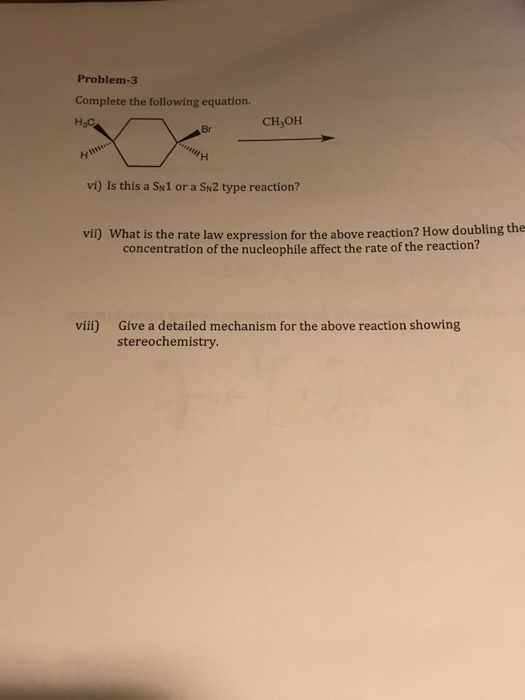 Problem-3 Complete the following equation. CH OH Br vi) Is this a Sw1 or a SN2 type reaction? vil) What is the rate law expression for the above reaction? How doubling the concentration of the nucleophile affect the rate of the reaction? vii) Give a detailed mechanism for the above reaction showing stereochemistry