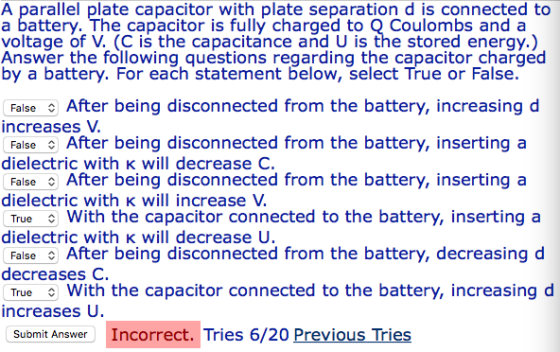 A parallel plate capacitor with plate separation d is connected to a battery. The capacitor is fully charged to O Coulombs and a voltage of V. (C is the capacitance and U is the stored energy.) Answer the following questions regarding the capacitor charged by a battery. For each statement below, select True or False. False After being disconnected from the battery, increasing d increases V FalseAfter being disconnected from the battery, insertinga dielectric with K will decrease C. FalseAfter being disconnected from the battery, insertinga dielectric with K will increase . True With the capacitor connected to the battery, inserting a dielect inntert being diseconnected from the battery, decreasing d with K will decrease U decreases C. True With the capacitor connected to the battery, increasing d increases U Submit Answer Incorrect. Tries 6/20 Previous Tries