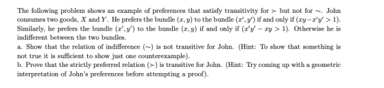 The following problem shows an example of preferences that satisfy transitivity for but not for~. Johrn consumes two goods, X and Y. He prefers the bundle (x, y) to the bundle (x,y) if and only if (y-ry > 1). Similarly, he prefers the bundle (xy) to the bundle (x, y) if and only if (ry - ry > 1). Otherwise he is indifferent between the two bundles. a. Show that the relation of indifference () is not transitive for John. (Hint: To show that something is not true it is sufficient to show just one counterexample). b. Prove that the strictly preferred relation () is transitive for John. (Hint: Try coming up with a geometrio interpretation of Johns preferences before attempting a proof)