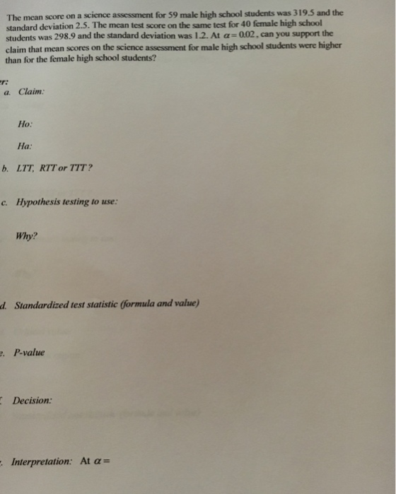 The mean score on a science assessment for 59 male high school students was 319.5 and the standard deviation 2.5. The mean test score on the same test for 40 female high school students was 298.9 and the standard deviation was 1.2. At a 002, can you support the claim that mean scores on the science assessment for male high school students were higher than for the female high school students? a. Claim: ?? Ha: LTT, RTT or TTT? b? c. Hypothesis testing to use: Why? Siandardzed test statiatic Gormula and value) . P-value Decision: Interpretation: At ?= ,