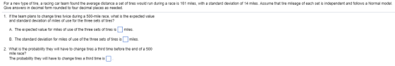 For a new type of tire, a racing car team found the average distance a set of tires would run during a race is 161 miles, with a standard deviation of 14 miles. Assume that tire mileage of each set is independent and follows a Normal model Give answers in decimal form rounded to four decimal places as needed. 1 If the team plans to change tires twice during a 500-mile race, what is the expected value and standard deviation of miles of use for the three sets of tires? A. The expected value for miles of use of the three sets of tires is Џ miles. B. The standard deviation for miles of use of the three sets of tires is miles 2. What is the probability they will have to change tires a third time before the end of a 500 mile race The probability they wil have to change tires a third time is