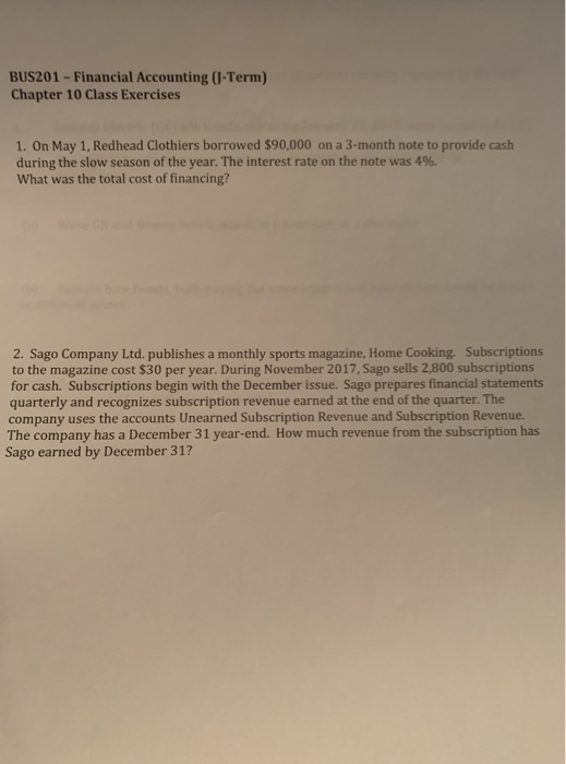 BUS201-Financial Accounting (U-Term) Chapter 10 Class Exercises 1. On May 1, Redhead Clothiers borrowed $90,000 on a 3-month note to provide cash during the slow season of the year. The interest rate on the note was 496. What was the total cost of financing? 2. Sago Company Ltd. publishes a monthly sports magazine, Home Cooking. Subscriptions to the magazine cost $30 per year. During November 2017, Sago sells 2,800 subscriptions for cash. Subscriptions begin with the December issue. Sago prepares financial statements quarterly and recognizes subscription revenue earned at the end of the quarter. The company uses the accounts Unearned Subscription Revenue and Subscription Revenue. The company has a December 31 year-end. How much revenue from the subscription has Sago earned by December 31?