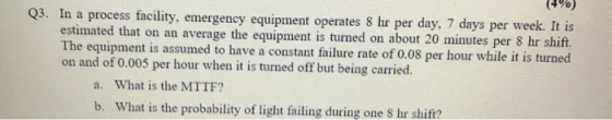 (4 %) Q3. In a process facility, emergency equipment operates 8 hr per day, 7 days per week. It is ift. estimated that on an average the equipment is turned on about 20 minutes per 8 hr sl The equipment is assumed to have a constant failure rate of o.08 per hour while it is on and of 0.005 per hour when it is turned off but being carried. a. What is the MTTF? b. What is the probability of light failing during one S hr shift?