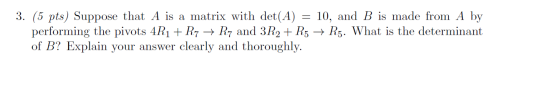 3. (5 pts) Suppose that A is a matrix with det(A) = 10, and B is made from A by performing the pivots 4R1 + R7 → R7 and 3R2 +