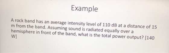 Example A rock band has an average intensity level of 110 dB at a distance of 15 m from the band. Assuming sound is radiated equally over a hemisphere in front of the band, what is the total power output? [140 W]