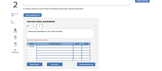 Check my work 2 1. Prepare entries to record both the dividend declaration and its distribution. Part 1 of3 View transaction list 10 points Journal entry worksheet eBook Record the distribution of 14% stock dividend. Hint Note: Enter debits before credits General Journal Debit Credit Date Print Feb 28 Record entry Clear entry View general journal