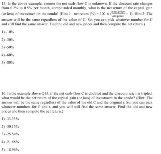 15. In the above example, assume the net cash-flow C is unknown. If the discount rate changes from 0.2% to 0.5% per month, compounded monthly, what is the net return of the capital gain (or loss) of investment in the condo? (Hint l: net return (%)-100 (nua price answer will be the same regardless of the value of C. So, you can pick whatever number for C and still find the same answer. Find the old and new prices and then compute the net return.) old price 1), Hint 2: The D-10% 2)-30% 3)-50% 4)-60% 5)-80% 16. In the example above Q15, if the net cash-flow C is doubled and the discount rate r is tripled, what would be the net retum of the capital gain (or loss) of investment in the condo? (Hint: The answer will be the same regardless of the value of the old C and the original r. So, you can pick whatever numbers for C and r, and you will still find the same answer. Find the old and nevw prices and then compute the net return.) 1 )-33.33% 2)-30. 1 5% 3)-25.54% 4)-21.68% 5)-18.96%