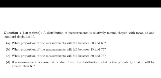 Question 4 (10 points): A distribution of measurements is relatively mound-shaped with mean 45 and standard deviation 15 (a) What proportion of the measurements will fall between 30 and 60? (b) What proportion of the measurements will fall between 15 and 75? (c What proportion of the measurements w fall between 30 and 75? (d) If a measurement is chosen at random from this distribution, what is the probability that it will be greater than 60?