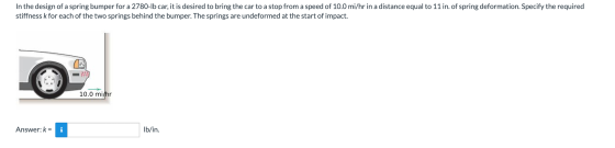 In the design of a spring bumper for a 2780-Ib car, it is desired to bring the car to a stop from a speed of 10.0 mi/hr in a