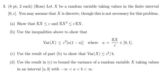 3. (8 pt, 2 each) (Ross) Let X be a random variable taking values in the finite interval 0, c]. You may assume that X is discrete, though this is not necessary for this problem (a) Show that EX c and EX2 cEX (b) Use the inequalities above to show that Var(X) <c2[u(1-u)] u=EXE[0, 1]. where (e) Use the result of part (b) to show that Var(cx) se/ (d) Use the result in (c) to bound the variance of a random variable X taking values in an interval [a,히 with-oo < a < b < oo.