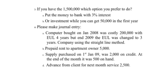 3- If you have the 1,500,000 which option you prefer to do? a Put the money to bank with 3% interest b. Or investment while you can get 50,000 in the first year 4 Please make journal entry: a. Computer bought on Jan 2008 was costly 200,000 with EUL 4 years but end 2009 the EUL was changed to3 years. Company using the straight line method. b. Prepaid rent to apartment owner 5,000. Supply purchased on Jan 09, was 2,000 on credit. At the end of the month it was 500 on hand. d. Advance from client for next month service 2,500.