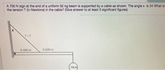 A 700 N sign at the end of a uniform 52 kg beam is supported by a cable as shown. The angle x is 34 What is the tension T in