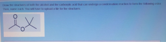Draw the structures of both the alcohol and the carboxylic acid that can undergo a condensation reaction to form the followin
