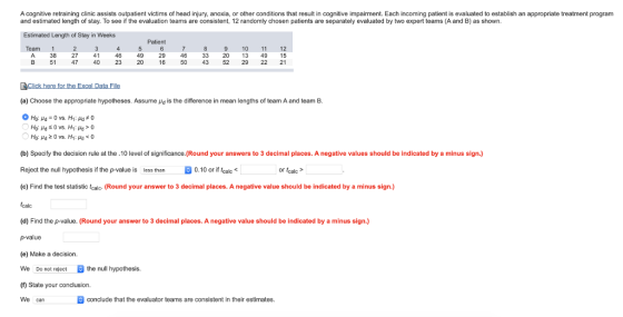 A cognitive retraining clinic assists outpatient victims of head injury, anoxia, or other conditions that result in cognitive impairment. Each incoming patient is evaluated to establish an appropriate treatment program and estimated length of stay. To see if the evaluation teams are consistent, 12 randomly chosen patients are separately evaluated by two expert teams (A and B) as shown. Estimated Length of Stay in Weeks Patient Team 9 10 11 12 33 20 13 49 15 16 50 43 52 29 22 21 49 29 4 A 38 27 51 46 2320 47 40 (a) Choose the appropriate hypotheses. Assume μd is the difference in mean lengths of team A and team B (b) Specify the decision rule at the.10 level of significance. (Round your answers to 3 decimal places. A negative values should be indicated by a minus sign.) Reject the null hypothesis if the p-value is less than 0.10 or if fak (c) Find the test statistic tealc- (Round your answer to 3 decimal places. A negative value should be indicated by a minus sign.) (calc (d) Find the p-value. (Round your answer to 3 decimal places. A negative value should be indicated by a minus sign.) or tcalc (e) Make a decision. We Do not reject the null hypothesis. (f) State your conclusion. We can conclude that the evaluator teams are consistent in their estimates.