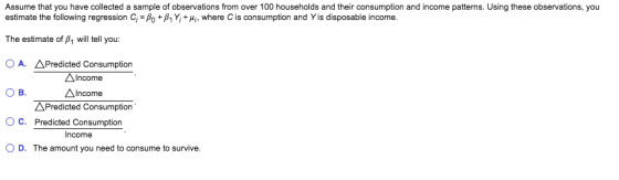 Assume that you have collected a sample of observations from over 100 households and their consumption and income patterns. Using these observations, you estimate the following regression Ci-β0 +β1 Y, + μί, where C is consumption and Yis disposable income. The estimate of p1 will tell you: O A. APredicted Consumption Ов. O C. Predicted Consumption O D. The amount you need to consume to survive. AIncome Income APredicted Consumption Income