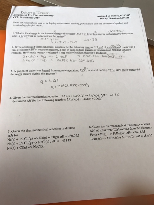 eiama Donorn Assignment 21-Thermochemistry CP2120 Summer 2017 Assigned on Sunday.6/25/2017 Due by Thursday,629/2017 w all caleulations and write legibly with correct spelling, panctwation, and use of chemical symbols and terminology for full credit Show all calculations and I. What is the change in the internal energy of a system(AU) and 12 kJ of work is performed on the syatem? 1. What is the change in the internal cneray of a syste(A)oftbed by the system encuincC 71J of hegt eneray is absorbed by the system 2. Write a balanged thermochemical equation for the following process: If 2,mol of sodian tneial reacts with mol of fluorine gas at constant pressure,2 mol 409.2kJ of heat is metal reacts with released. How much energy is relcased if one mole of sodium flaoride is produced? of solid sodium fQluoride is produced and V of 40A.ZKSs 204S A+ 3. A gallon of water was heated from room temperature. 25*C, to almost boiling. 91C How mach enarzy dd the water ahsorb during this process? CAT 4. Given the thermochemical equation: 2Al(s) + 32 01g) → Ah0(s); 4--1,676 kJ determine Δ// for the following reaction: 2A101s) 4AKs) + 30tg) 6. Given the thermochemical reactions, calculate AH of solid iron (II) bromide from the elements. 5. Given the thermochemical reactions, calculate AH for Na(s) + 12 CIdg)--> Naig) + Cl(g); AH = 230.0 kJ Na(s) + V2 Cla(g)-> Naci(s) ; AH =-411 kJ Na(g) + Cl(g) ->NaCI(s) Fe(s) + Brd) FeBn(s)--> FeBr2 (s) + V2 Brd) ; 쓰-18.4 kJ --> FeBr2(s) ; dH=-249.8 kJ