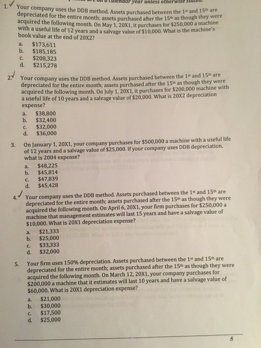 o d curendar year unless otherwise statet 1. Your company uses the DDB method. Assets purchased betweeththey were depreciated for the entire month; assets purchased after the 15m as acquired the ollowing month. On May 1,20X1, it purchases for s253 with a useful life of 12 years and a salvage value of $10,000. book value at the end of 20X2? 1st and 15th are though they were he machines $250,000 a machi What is the machines ne a. $173,611 b. $185,185 c. $208,323 d. $215,.278 2 Your company uses the DDB method. Assets purchased between the 1t an depreciated for the entire month; assets purchased after the 15th as though they were acquired the following month. On July 1, 20X1, it purchases for $200,000 machine with a useful life of 10 years and a salvage value of $20,000. What is 20X2 depreciation expense? a. $38,800 b. $32,400 c. $32,000 d. $36,000 On January 1, 20X1, your company purchases for $500,000 a machine with a useful life of 12 years and a salvage value of $25,000. If your company uses DDB depreciation, what is 2004 expense? a. $48,225 b. $45,814 C. $47,839 d. $45,428 3. Your company uses the DDB method. Assets purchased between the 1st and 15th are depreciated for the entire month; assets purchased after the 15th as though they were acquired the following month. On April 6, 20X1, your firm purchases for $250,000 a machine that management estimates will last 15 years and have a salvage value of $10,000. What is 20X1 depreciation expense? a. $21,333 b. $25,000 c. $33,333 4. d. $32,000 Your firm uses 150% depreciation. Assets purchased between the 1st and 15th are depreciated for the entire month; assets purchased after the 15th as though they were acquired the following month. On March 12, 20X1, your company purchases for $200,000 a machine that it estimates will last 10 years and have a salvage value of 5. $60,000. What is 20X1 depreciation expense? a. $21,000 b. $30,000 C. $17,500 d. $25,000