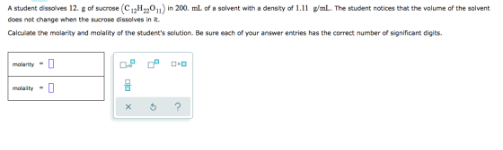 A student dissolves 12. g of sucrose C12H2011) in 200. mL of a solvent with a density of 1.11 g/mL. The student notices that