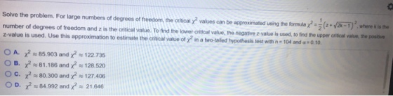 Solve the problem. For large numbers of degrees of freedom, the critical values can be approximated using the formula 2x-1 where k is the number of degrees of freedom and z is the crtical vaue. To find the lower critical value, the negative z-value is used,to find the upper critical value, the postive z-value is used. Use this approximation to estimate the critical value of X2 in a two-tailed hypothesis test with n-104 and .10. to find the upper critical value, the positive A. Z2~85.903 and X2~ 122.735 OB. X2#81.186 and X2~128.520 oc. χ2 80.300 and X2 127.406 D. χ2 84.992 and X-21.646