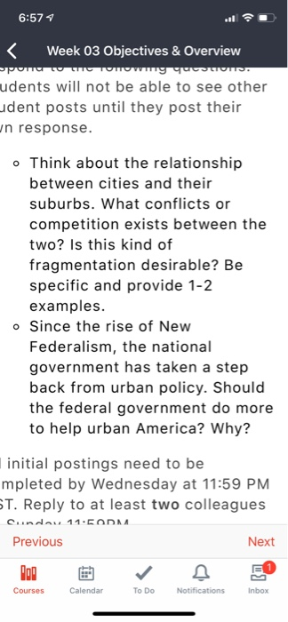 6:57 1 Week 03 Objectives& Overview udents will not be able to see other dent posts until they post their n response o Think about the relationship between cities and their suburbs. What conflicts or competition exists between the two? Is this kind of fragmentation desirable? Be specific and provide 1-2 examples. o Since the rise of New Federalism, the national government has taken a step back from urban policy. Should the federal government do more to help urban America? Why? initial postings need to be mpleted by Wednesday at 11:59 PM T. Reply to at least two colleagues Previous Next Courses Calendar To Do Inbox