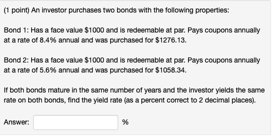 (1 point) An investor purchases two bonds with the following properties: Bond 1: Has a face value $1000 and is redeemable at par. Pays coupons annually at a rate of 8.4% annual and was purchased for $1276.13 Bond 2: Has a face value $1000 and is redeemable at par. Pays coupons annually at a rate of 5.6% annual and was purchased for $1058.34 If both bonds mature in the same number of years and the investor yields the same rate on both bonds, find the yield rate (as a percent correct to 2 decimal places) Answer: