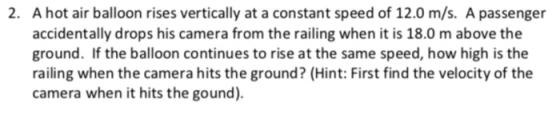 A hot air balloon rises vertically at a constant speed of 12.0 m/s. A passenger accidentally drops his camera from the railing when it is 18.0 m above the ground. If the balloon continues to rise at the same speed, how high is the railing when the camera hits the ground? (Hint: First find the velocity of the camera when it hits the gound). 2.