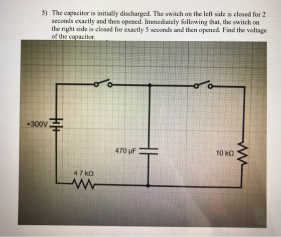 5) The capacitor is initially discharged. The switch on the left side is closed for 2 seconds exactly and then opened. Immedi