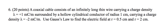 6. (20 points) A coaxial cable consists of an infinitely long thin wire carrying a charge density λ= +1 mcm surrounded by a h
