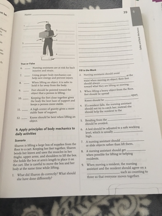 st be 39 6 Name: True or False 6.Nursing assistants are at risk for back injuries and strain. help save energy and prevent injury hold it far away from the body. object that a person is lifting Fill in the Blank 7. Using proper body mechanics 8. When lifting an object, it is safer to 9. Feet should be pointed toward the Nursing assistants should avoid waist when moving an object: their feet can 2. at the should always toward what they are lifting or moving 3. When lifting a heavy object from the floor feet should be spread 0Keeping the feet close together gives apart. the body the best base of support and 1A high center of gravity gives a more 12Knees should be bent when lifting an Knees should be If a resident falls, the nursing assistant should not try to catch her, instead she should help the resident to the keeps a person more stable. 4. stable base of support. 5. Bending from the should be avoided 9. Apply principles of body mechanics to6. A bed should be adjusted to a safe working daily activities Scenario level, which is usually high. 7. A nursing assistant should Hoor to a cart Keeping her feet together, Sharon or slide objects rather than lift them. bends her knees and uses the muscles in her 8. A nursing assistant should thighs, upper arms, and shoulders to lift the box.when possible for lifting or helping She holds the box at arms length to place it on Sharon is lifting a large box of supplies from the the cart. She is careful to move the box and her 9. When moving a resident, the nursing body at the same time while lifting. assistant and the resident should agree on a three so that everyone moves together. 1. What did Sharon do correctly? What should such as counting to she have done differently?