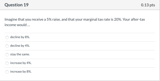 Question 19 0.13 pts Imagine that you receive a 5% raise, and that your marginal tax rate is 20%. Your after-tax income would