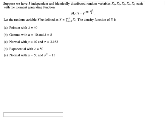 Suppose we have 5 independent and identically distributed random variables Xi,X2.X3,X4,X5 each with the moment generating function 212 Let the random variable Y be defined as Y -XX. The density function of Y is (a) Poisson with λ-40 (b) Gamma with α-10 and λ-8 (c) Normal with μ-40 and σ-3.162 (d) Exponential with λ = 50 (e) Normal with μ-50 and σ2-15