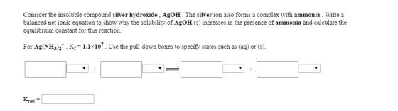 Consider the insoluble compound silver hydroxide, AgOH.The silver ion also forms a complex with ammonia. Write a balanced net