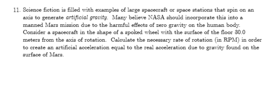 11. Science fiotion ia filled with examplea of large apacecraft or apace atationa that apin on an axia to generate artificial gravity. Many believe NASA ahould incorporate thia intoa manned Mara miaaion due to the harmful effecta of zero gravity on the human body. Conaider a apacecraft in the ahape of a apoked wheel with the aurface of the floor 30.0 metera from the axia of rotation. Caloulate the neceaaary rate of rotation (in RPM) in order to create an artificial acceleration equal to the real acceleration due to gravity found on the aurface of Mara