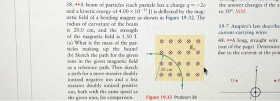 8..A beam of particles (each particle has a charge q-2e the answer changes if the a and a kinetic energy of 4.00 x 10-13 J) is deflected by the mag to 50°. SSM netic field of a bending magnet as shown in Figure 19-32. The radius of curvature of the beam is 20.0 cm, and the strength of the magnetic field is 1.50 T. (a) What is the mass of the par- ticles making up the beam? b) Sketch the path for the given ions in the given magnetic field as a reference path. Then sketch a path for a more massive doubly ionized negative ion and a less massive doubly ionized positive ion, both with the same speed as the given ions, for comparison.Figure 19-32 Problem 38 19-7 Ampères law describe current-carrying wires 48. .A long, straight wire (out of the page). Determine due to the current at the poin Bin 20 cm O.