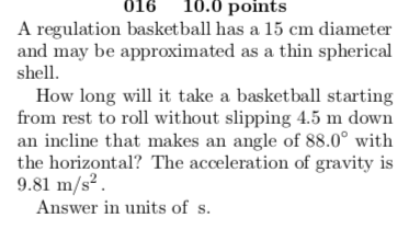 016 10.0 points A regulation basketball has a 15 cm diameter and may be approximated as a thin spherical shell. How long will it take a basketball starting from rest to roll without slipping 4.5 m down an incline that makes an angle of 88.0° with the horizontal? The acceleration of gravity is 9.81 m/s2 Answer in units of s.