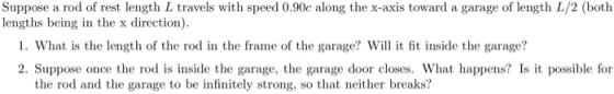 Suppose a rod of rest length L travels with speed 0.90c along the x-axis toward a garage of length L/2 (both lengths being in the x direction). 1. What is the length of the rod in the frame of the garage? Will it fit inside the garage? 2. Suppose once the rod is inside the garage, the garage door closes. What happens? Is possible for the rod and the garage to be infinitely strong, so that neither breaks?