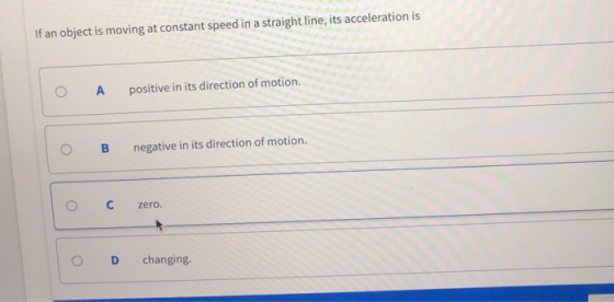 If an object is moving at constant speed in a straight line, its acceleration is ( A positive in its direction of motion. OB negative in its direction of motion. О С zero. O D changing.