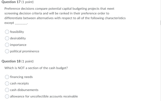 Question 17 (1 point) Preference decisions compare potential capital budgeting projects that meet screening decision criteria