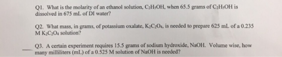 Q1. What is the molarity of an ethanol solution, C2HsOH, when 65.5 grams of C2HsOH is dissolved in 675 mL of DI water? Q2. What mass, in grams, of potassium oxalate, K2C:20, is needed to prepare 625 mL of a 0.235 M K2C204 solution? Q3. A certain experiment requires 15.5 grams of sodium hydroxide, NaOH. Volume wise, how many milliliters (mL) of a 0.525 M solution of NaOH is needed?