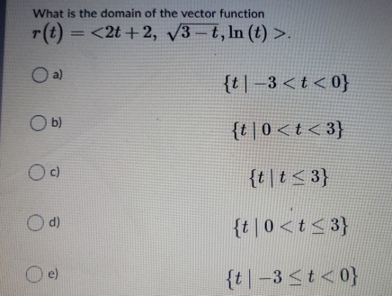 What is the domain of the vector function r(t) = <2t+2, V3 –t, In (t) >. O a) {t]–3<t<0} b) {t|0<t<3} c) {t\t<3) d) {t|0<t <3