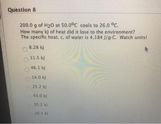 Question 8 200.0 g of H20 at 50.0°C cools to 26.0 °C. How many kj of heat did it lose to the environment? The specific heat,