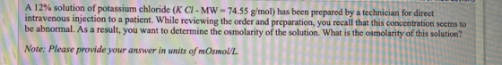 A 12% solution of potassium chloride (K CI- MW-74.55 g/mol) has been prepared by a technician for direct intravenous injectio