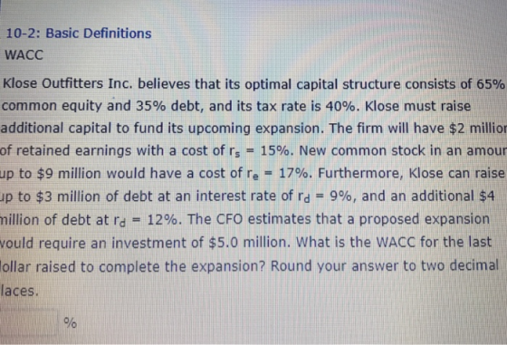 10-2: Basic Definitions WACC Klose Outfitters Inc. believes that its optimal capital structure consists of 65% common equity and 35% debt, and its tax rate is 40%. Klose must raise additional capital to fund its upcoming expansion. The firm will have $2 millior of retained earnings with a cost of rs 15%. New common stock in an amour to $9 million would have a cost of re-: 17%. Furthermore, Klose can raise up to $3 million of debt at an interest rate of rd 9%, and an additional $4 nillion of debt at rd--12%. The CFO estimates that a proposed expansion ould require an investment of $5.0 million. What is the WACC for the last ollar raised to complete the expansion? Round your answer to two decimal laces. up